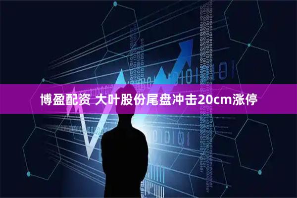 博盈配资 大叶股份尾盘冲击20cm涨停