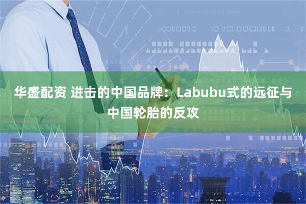 华盛配资 进击的中国品牌：Labubu式的远征与中国轮胎的反攻