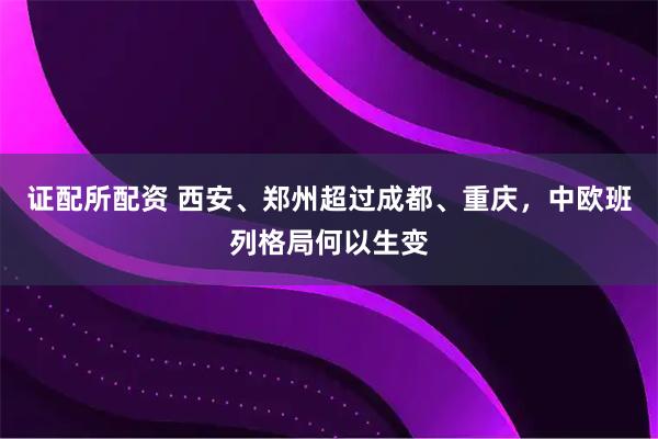 证配所配资 西安、郑州超过成都、重庆，中欧班列格局何以生变