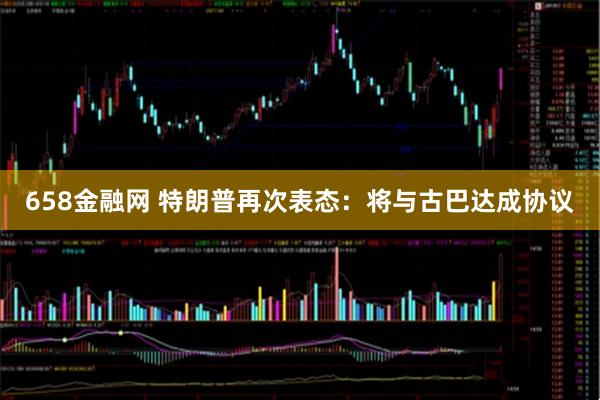 658金融网 特朗普再次表态：将与古巴达成协议