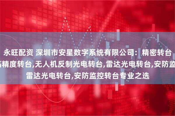 永旺配资 深圳市安星数字系统有限公司：精密转台,大承重高转速高精度转台,无人机反制光电转台,雷达光电转台,安防监控转台专业之选
