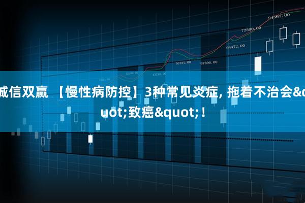 诚信双赢 【慢性病防控】3种常见炎症, 拖着不治会"致癌"！