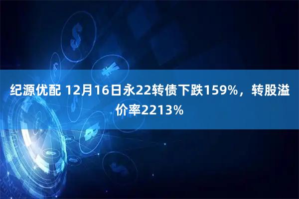 纪源优配 12月16日永22转债下跌159%，转股溢价率2213%