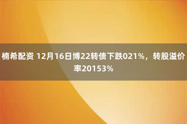 楠希配资 12月16日博22转债下跌021%,转股溢价率20153%