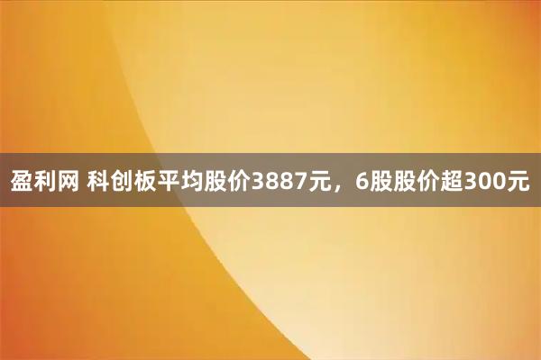 盈利网 科创板平均股价3887元，6股股价超300元