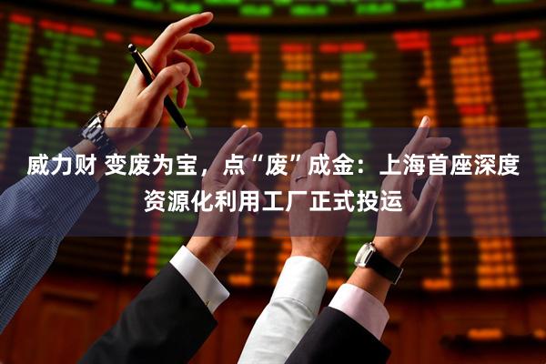 威力财 变废为宝，点“废”成金：上海首座深度资源化利用工厂正式投运