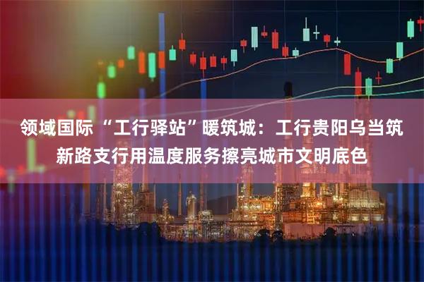 领域国际 “工行驿站”暖筑城：工行贵阳乌当筑新路支行用温度服务擦亮城市文明底色