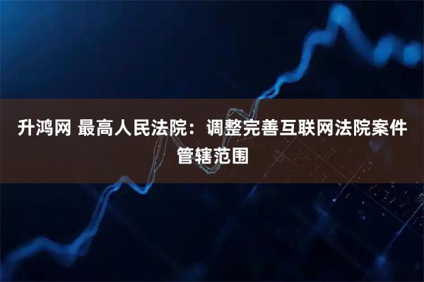 升鸿网 最高人民法院：调整完善互联网法院案件管辖范围