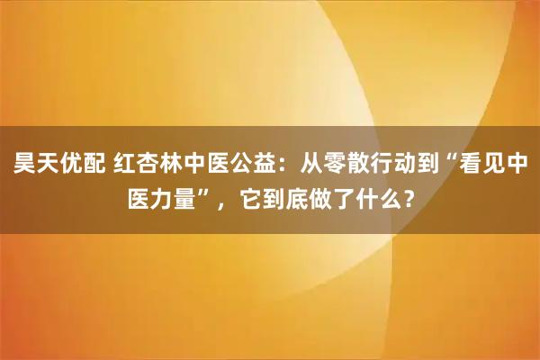 昊天优配 红杏林中医公益：从零散行动到“看见中医力量”，它到底做了什么？