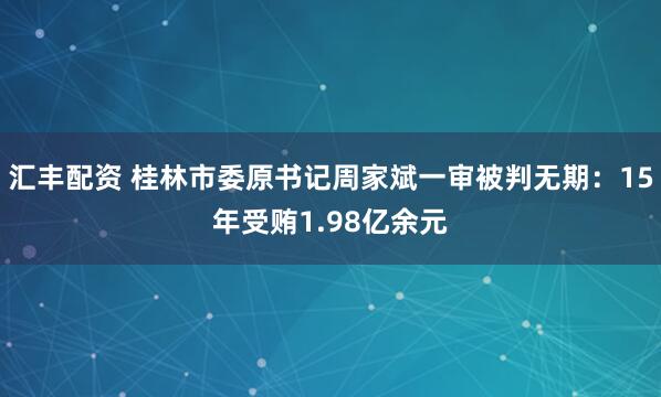 汇丰配资 桂林市委原书记周家斌一审被判无期：15年受贿1.98亿余元