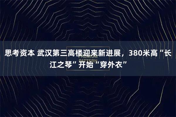 思考资本 武汉第三高楼迎来新进展，380米高“长江之琴”开始“穿外衣”