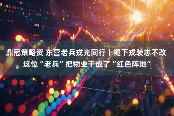 鼎冠策略资 东营老兵戎光同行丨褪下戎装志不改 这位“老兵”把物业干成了“红色阵地”